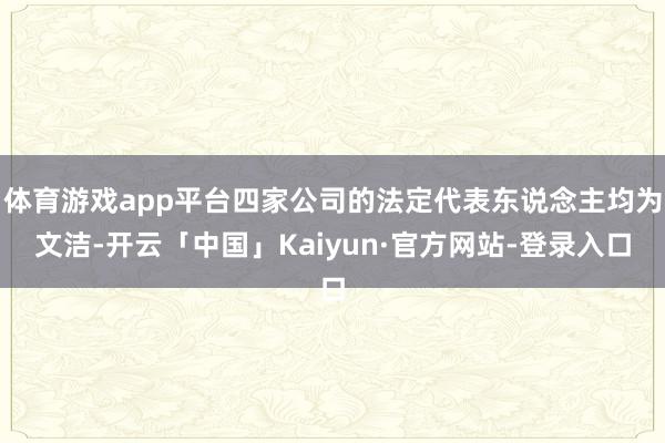 体育游戏app平台四家公司的法定代表东说念主均为文洁-开云「中国」Kaiyun·官方网站-登录入口
