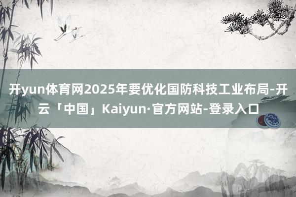 开yun体育网2025年要优化国防科技工业布局-开云「中国」Kaiyun·官方网站-登录入口