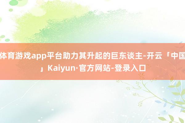 体育游戏app平台助力其升起的巨东谈主-开云「中国」Kaiyun·官方网站-登录入口