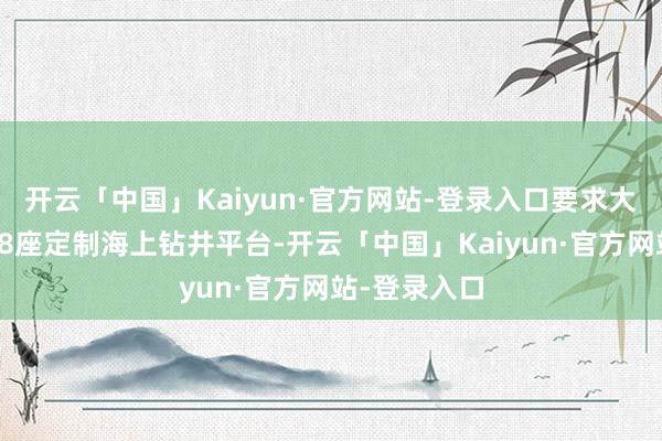 开云「中国」Kaiyun·官方网站-登录入口要求大船重工建造8座定制海上钻井平台-开云「中国」Kaiyun·官方网站-登录入口