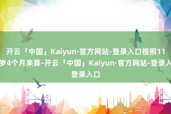 开云「中国」Kaiyun·官方网站-登录入口按照11周岁4个月来算-开云「中国」Kaiyun·官方网站-登录入口