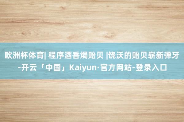 欧洲杯体育| 程序酒香焗贻贝 |饶沃的贻贝崭新弹牙-开云「中国」Kaiyun·官方网站-登录入口
