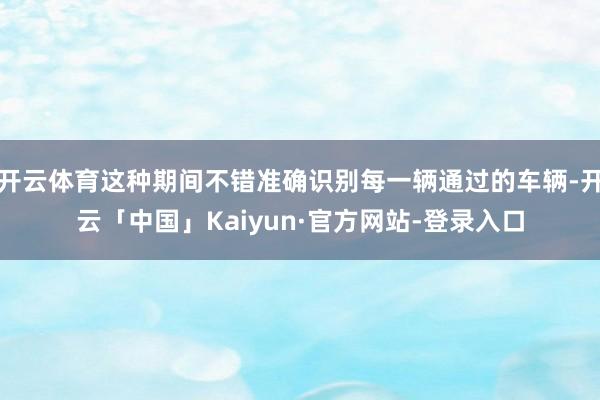开云体育这种期间不错准确识别每一辆通过的车辆-开云「中国」Kaiyun·官方网站-登录入口