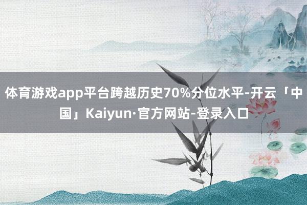体育游戏app平台跨越历史70%分位水平-开云「中国」Kaiyun·官方网站-登录入口