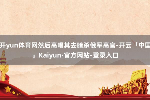 开yun体育网然后高唱其去暗杀俄军高官-开云「中国」Kaiyun·官方网站-登录入口