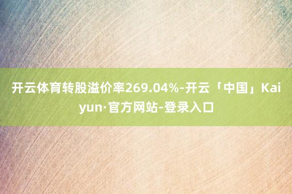 开云体育转股溢价率269.04%-开云「中国」Kaiyun·官方网站-登录入口