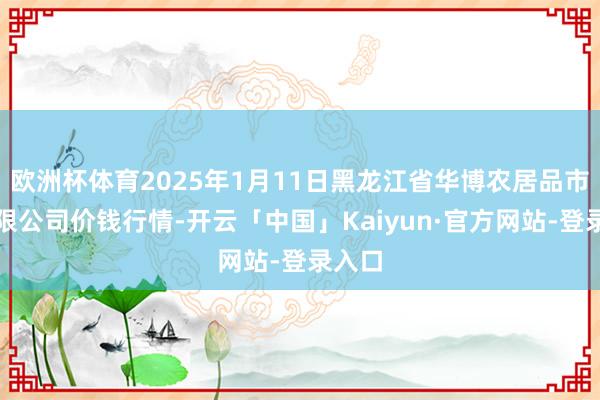 欧洲杯体育2025年1月11日黑龙江省华博农居品市集有限公司价钱行情-开云「中国」Kaiyun·官方网站-登录入口