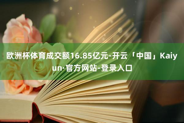 欧洲杯体育成交额16.85亿元-开云「中国」Kaiyun·官方网站-登录入口