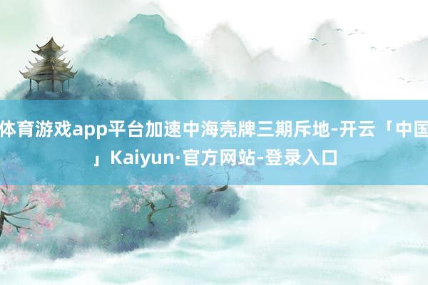 体育游戏app平台加速中海壳牌三期斥地-开云「中国」Kaiyun·官方网站-登录入口
