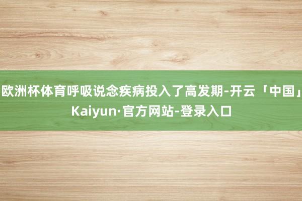 欧洲杯体育呼吸说念疾病投入了高发期-开云「中国」Kaiyun·官方网站-登录入口