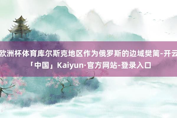 欧洲杯体育库尔斯克地区作为俄罗斯的边域樊篱-开云「中国」Kaiyun·官方网站-登录入口