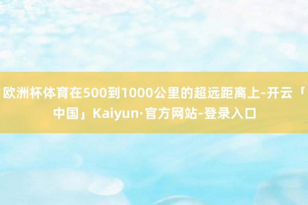 欧洲杯体育在500到1000公里的超远距离上-开云「中国」Kaiyun·官方网站-登录入口