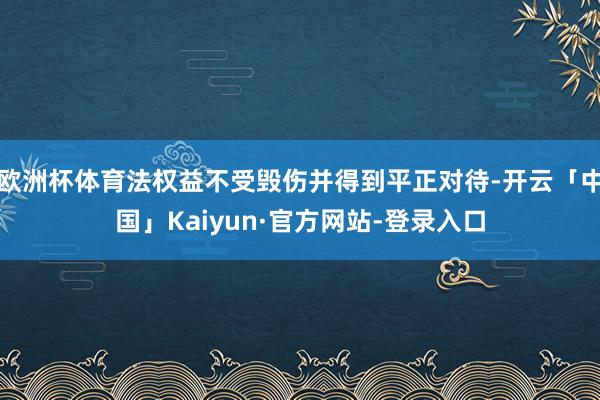 欧洲杯体育法权益不受毁伤并得到平正对待-开云「中国」Kaiyun·官方网站-登录入口