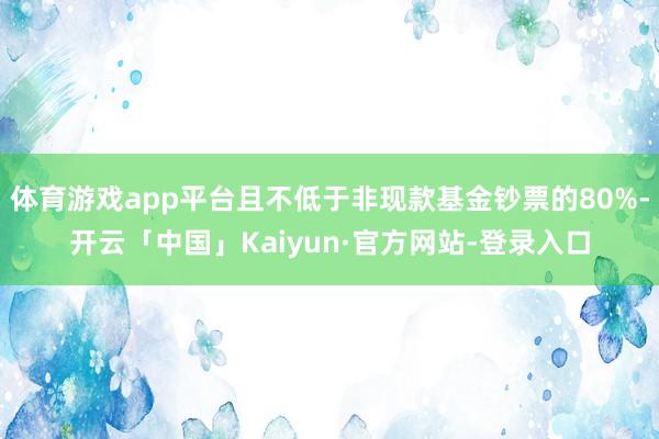 体育游戏app平台且不低于非现款基金钞票的80%-开云「中国」Kaiyun·官方网站-登录入口