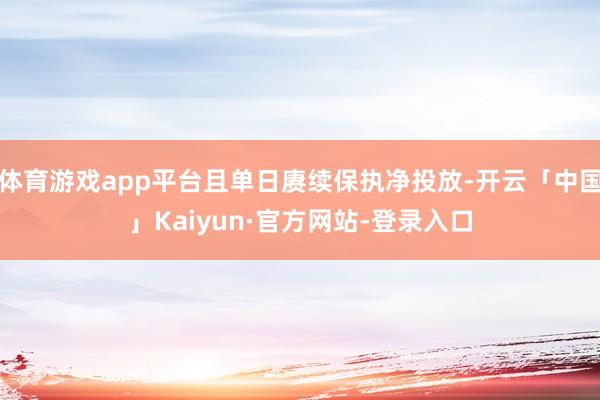 体育游戏app平台且单日赓续保执净投放-开云「中国」Kaiyun·官方网站-登录入口
