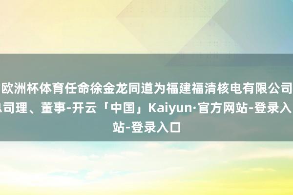 欧洲杯体育任命徐金龙同道为福建福清核电有限公司总司理、董事-开云「中国」Kaiyun·官方网站-登录入口