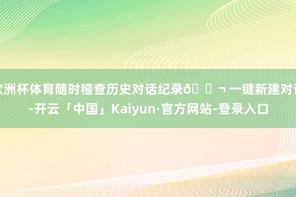 欧洲杯体育随时稽查历史对话纪录💬 一键新建对话-开云「中国」Kaiyun·官方网站-登录入口