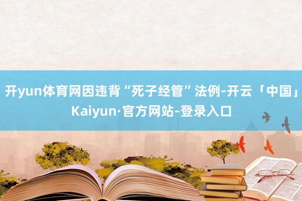 开yun体育网因违背“死子经管”法例-开云「中国」Kaiyun·官方网站-登录入口
