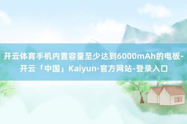 开云体育手机内置容量至少达到6000mAh的电板-开云「中国」Kaiyun·官方网站-登录入口