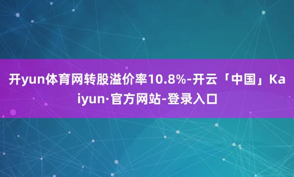 开yun体育网转股溢价率10.8%-开云「中国」Kaiyun·官方网站-登录入口