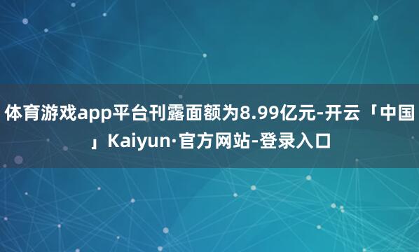 体育游戏app平台刊露面额为8.99亿元-开云「中国」Kaiyun·官方网站-登录入口