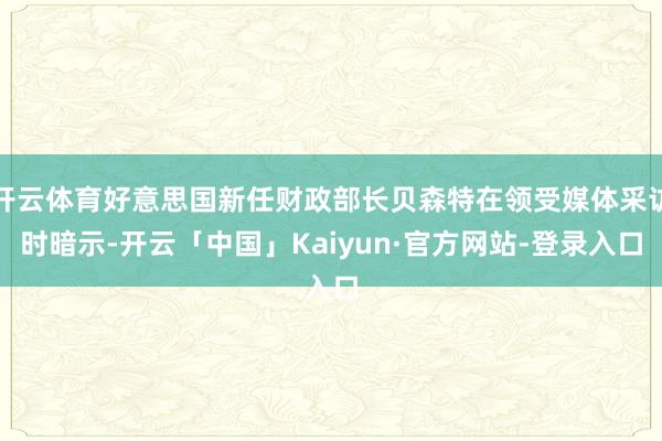 开云体育好意思国新任财政部长贝森特在领受媒体采访时暗示-开云「中国」Kaiyun·官方网站-登录入口