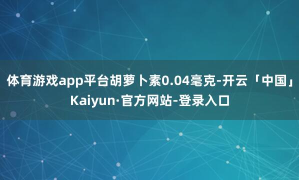 体育游戏app平台胡萝卜素0.04毫克-开云「中国」Kaiyun·官方网站-登录入口