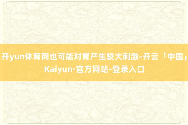 开yun体育网也可能对胃产生较大刺激-开云「中国」Kaiyun·官方网站-登录入口