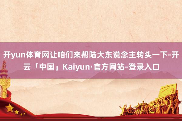 开yun体育网让咱们来帮陆大东说念主转头一下-开云「中国」Kaiyun·官方网站-登录入口