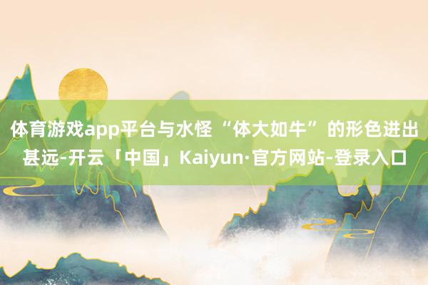 体育游戏app平台与水怪 “体大如牛” 的形色进出甚远-开云「中国」Kaiyun·官方网站-登录入口