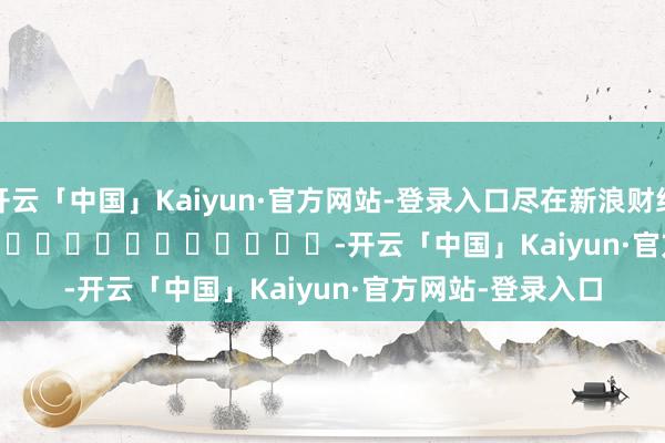 开云「中国」Kaiyun·官方网站-登录入口尽在新浪财经APP -开云「中国」Kaiyun·官方网站-登录入口