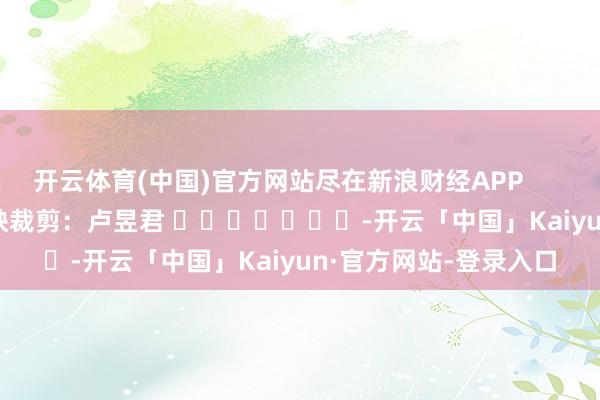开云体育(中国)官方网站尽在新浪财经APP            						遭殃裁剪：卢昱君 							-开云「中国」Kaiyun·官方网站-登录入口