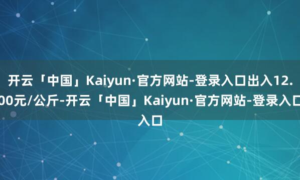 开云「中国」Kaiyun·官方网站-登录入口出入12.00元/公斤-开云「中国」Kaiyun·官方网站-登录入口