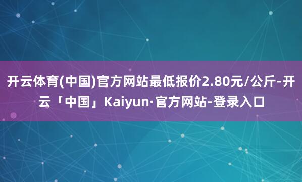 开云体育(中国)官方网站最低报价2.80元/公斤-开云「中国」Kaiyun·官方网站-登录入口