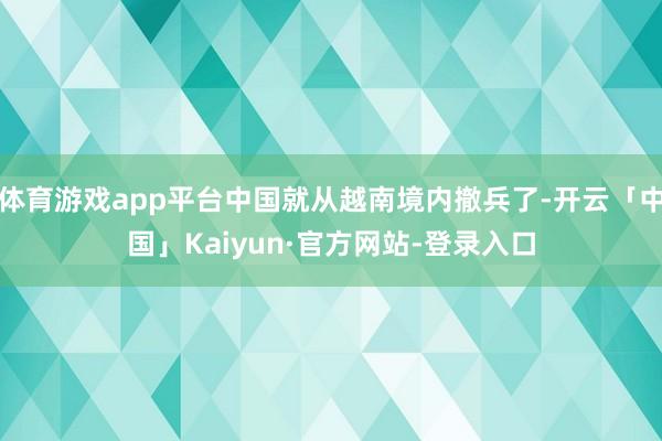体育游戏app平台中国就从越南境内撤兵了-开云「中国」Kaiyun·官方网站-登录入口