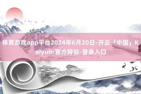体育游戏app平台2024年6月20日-开云「中国」Kaiyun·官方网站-登录入口
