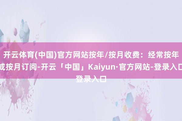 开云体育(中国)官方网站按年/按月收费：经常按年或按月订阅-开云「中国」Kaiyun·官方网站-登录入口