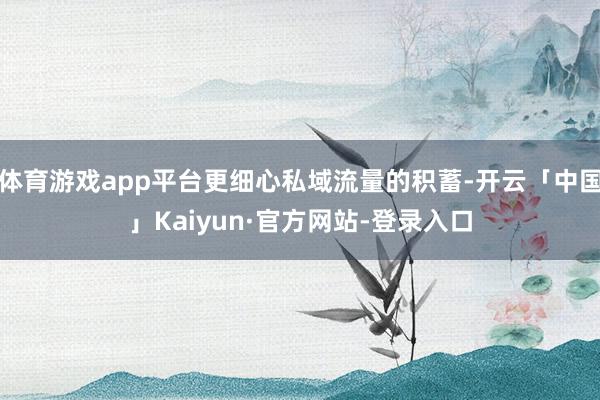体育游戏app平台更细心私域流量的积蓄-开云「中国」Kaiyun·官方网站-登录入口
