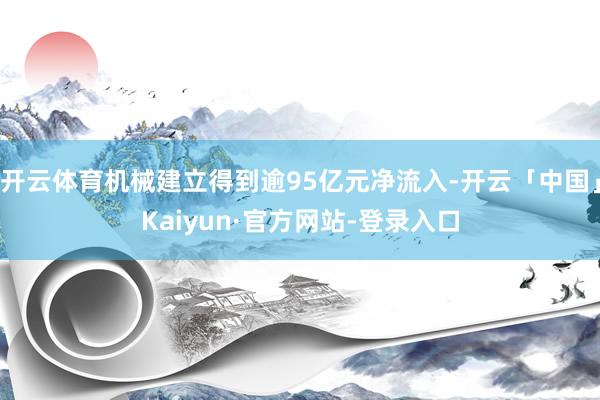开云体育机械建立得到逾95亿元净流入-开云「中国」Kaiyun·官方网站-登录入口