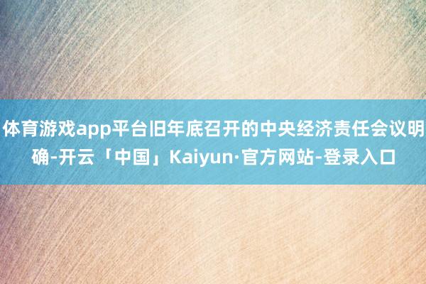 体育游戏app平台旧年底召开的中央经济责任会议明确-开云「中国」Kaiyun·官方网站-登录入口