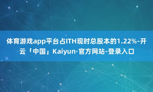 体育游戏app平台占ITH现时总股本的1.22%-开云「中国」Kaiyun·官方网站-登录入口