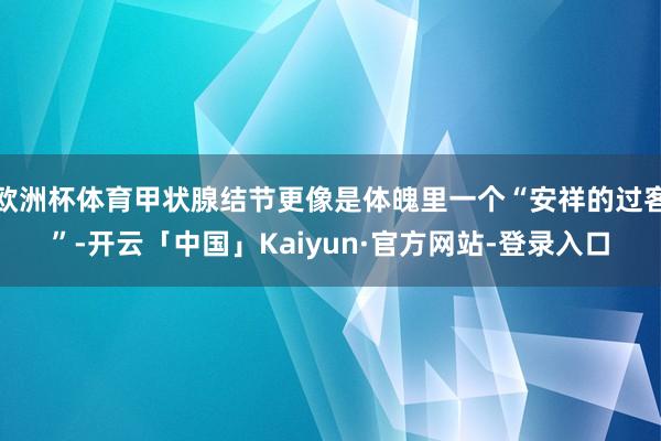 欧洲杯体育甲状腺结节更像是体魄里一个“安祥的过客”-开云「中国」Kaiyun·官方网站-登录入口