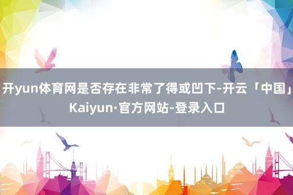 开yun体育网是否存在非常了得或凹下-开云「中国」Kaiyun·官方网站-登录入口