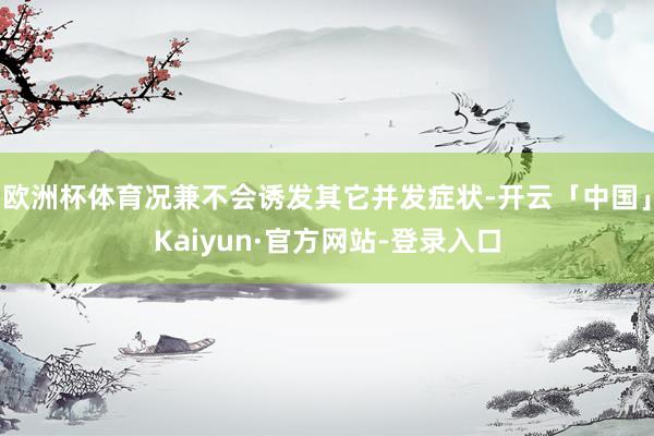 欧洲杯体育况兼不会诱发其它并发症状-开云「中国」Kaiyun·官方网站-登录入口