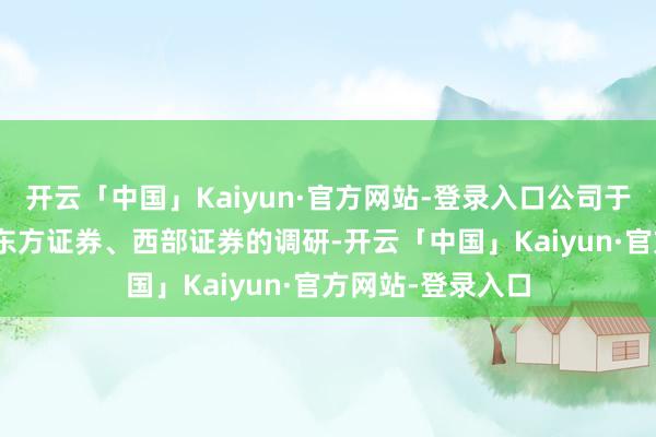 开云「中国」Kaiyun·官方网站-登录入口公司于3月10日采取了东方证券、西部证券的调研-开云「中国」Kaiyun·官方网站-登录入口
