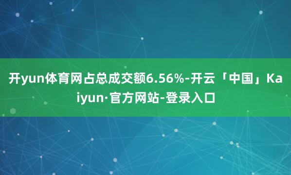 开yun体育网占总成交额6.56%-开云「中国」Kaiyun·官方网站-登录入口