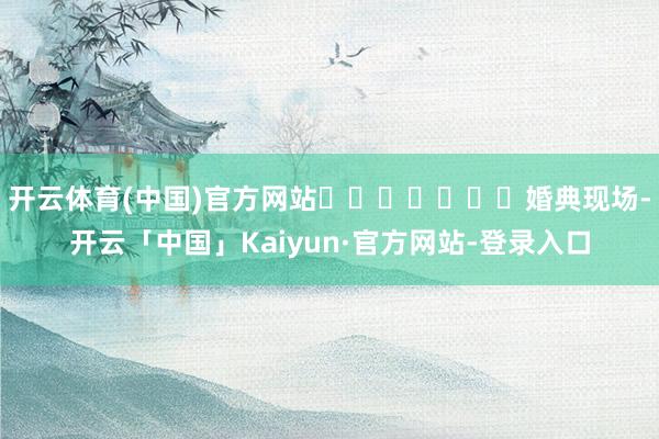 开云体育(中国)官方网站							婚典现场-开云「中国」Kaiyun·官方网站-登录入口