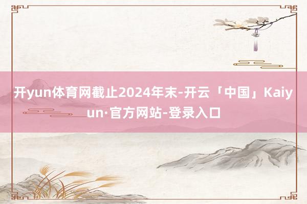 开yun体育网　　截止2024年末-开云「中国」Kaiyun·官方网站-登录入口