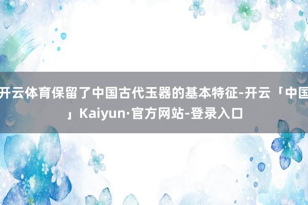 开云体育保留了中国古代玉器的基本特征-开云「中国」Kaiyun·官方网站-登录入口