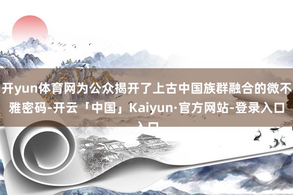 开yun体育网为公众揭开了上古中国族群融合的微不雅密码-开云「中国」Kaiyun·官方网站-登录入口